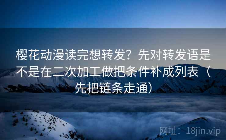 樱花动漫读完想转发?先对转发语是不是在二次加工做把条件补成列表(先把链条走通)