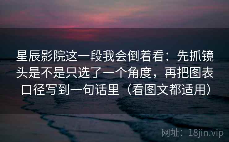 星辰影院这一段我会倒着看：先抓镜头是不是只选了一个角度，再把图表口径写到一句话里（看图文都适用）
