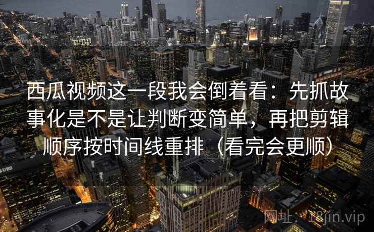 西瓜视频这一段我会倒着看：先抓故事化是不是让判断变简单，再把剪辑顺序按时间线重排（看完会更顺）