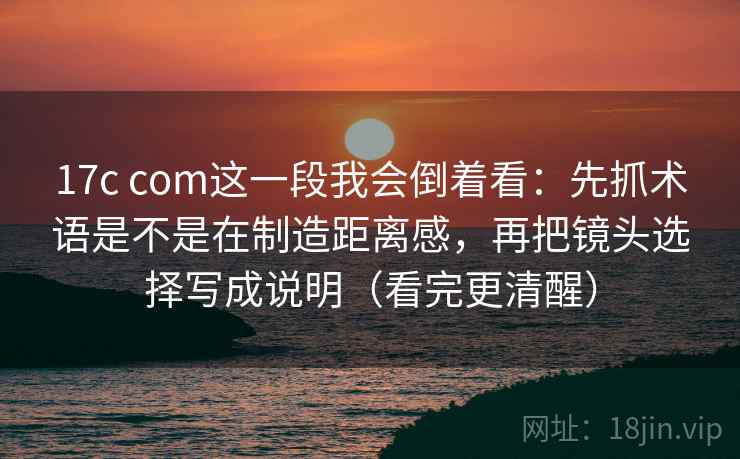 17c com这一段我会倒着看:先抓术语是不是在制造距离感,再把镜头选择写成说明(看完更清醒)