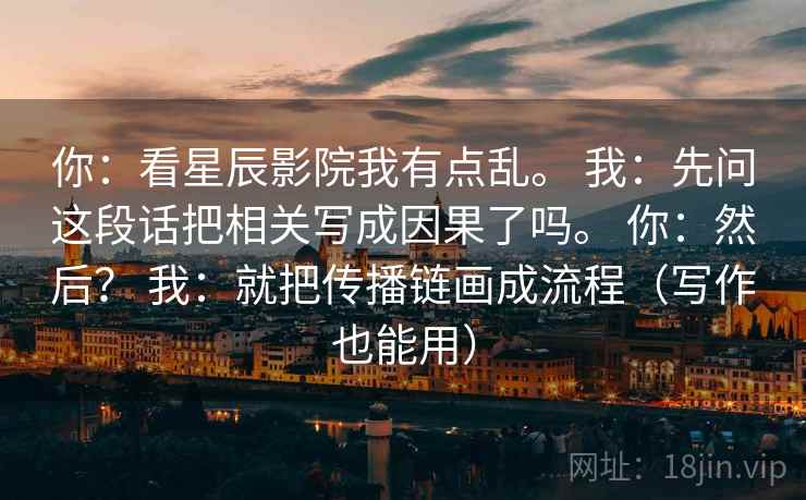 详细阅读:你:看星辰影院我有点乱。 我:先问这段话把相关写成因果了吗。 你:然后? 我:就把传播链画成流程(写作也能用) 你:看星辰影院我有点乱。 我:先问这段话把相关写成因果了吗。 你:然后? 我:就把传播链画成流程(写作也能用)