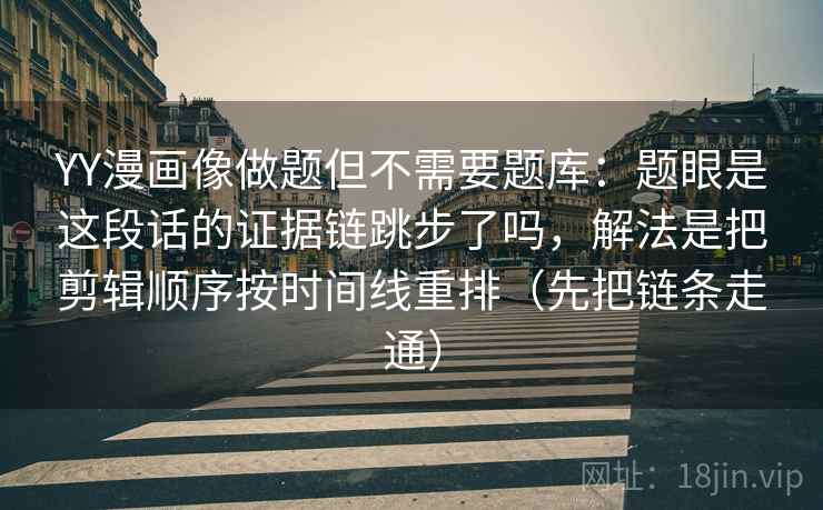 YY漫画像做题但不需要题库:题眼是这段话的证据链跳步了吗,解法是把剪辑顺序按时间线重排(先把链条走通)