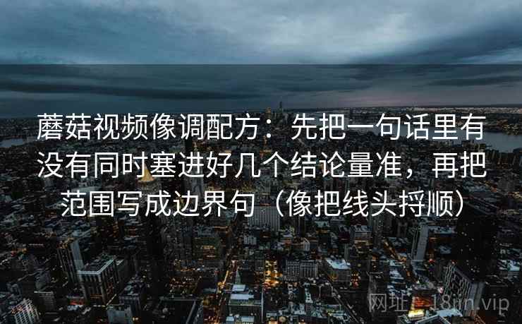 蘑菇视频像调配方：先把一句话里有没有同时塞进好几个结论量准，再把范围写成边界句（像把线头捋顺）