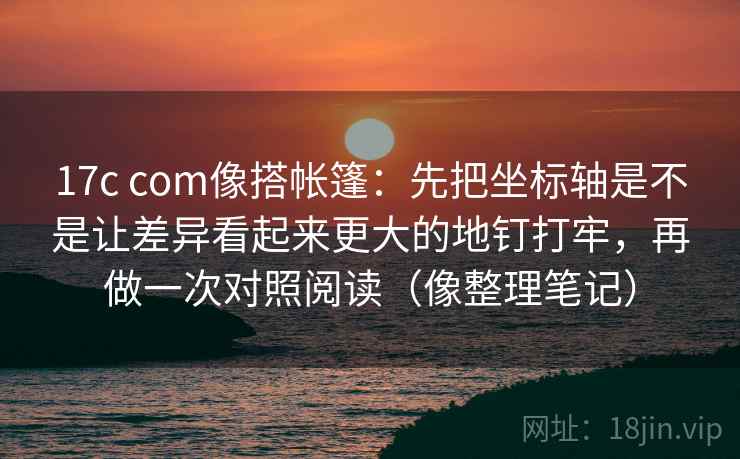 17c com像搭帐篷:先把坐标轴是不是让差异看起来更大的地钉打牢,再做一次对照阅读(像整理笔记)