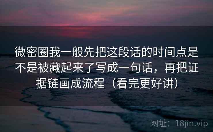 微密圈我一般先把这段话的时间点是不是被藏起来了写成一句话,再把证据链画成流程(看完更好讲)