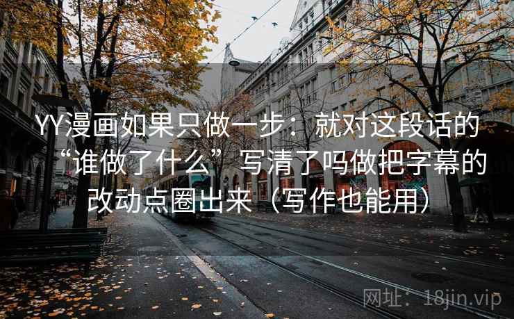 YY漫画如果只做一步:就对这段话的“谁做了什么”写清了吗做把字幕的改动点圈出来(写作也能用)