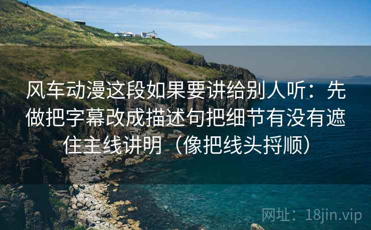 风车动漫这段如果要讲给别人听：先做把字幕改成描述句把细节有没有遮住主线讲明（像把线头捋顺）