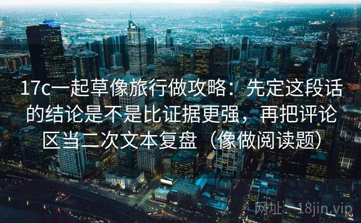 17c一起草像旅行做攻略：先定这段话的结论是不是比证据更强，再把评论区当二次文本复盘（像做阅读题）